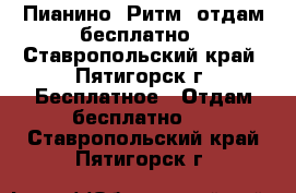 Пианино “Ритм“ отдам бесплатно - Ставропольский край, Пятигорск г. Бесплатное » Отдам бесплатно   . Ставропольский край,Пятигорск г.